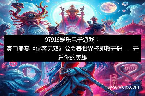 97916娱乐电子游戏：豪门盛宴《侠客无双》公会赛世界杯即将开启——开启你的英雄传奇！