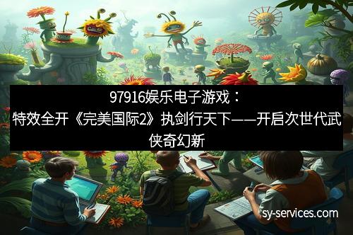 97916娱乐电子游戏：特效全开《完美国际2》执剑行天下——开启次世代武侠奇幻新纪元